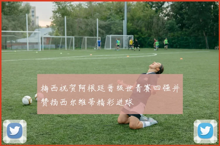 梅西祝贺阿根廷晋级世青赛四强并赞扬西尔维蒂精彩进球