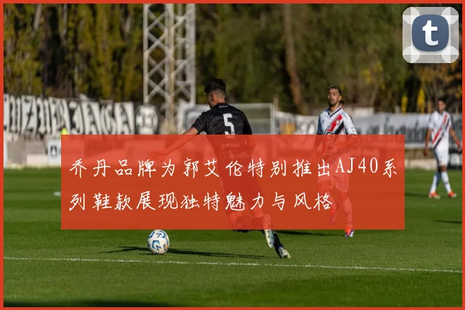 乔丹品牌为郭艾伦特别推出AJ40系列鞋款展现独特魅力与风格