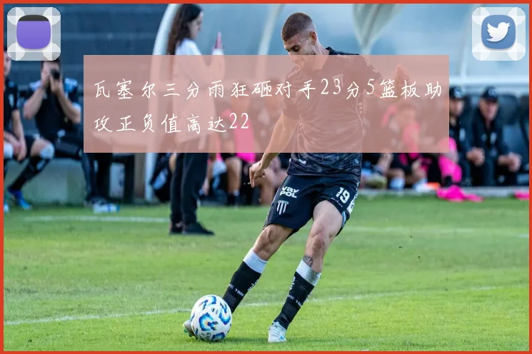 瓦塞尔三分雨狂砸对手23分5篮板助攻正负值高达22