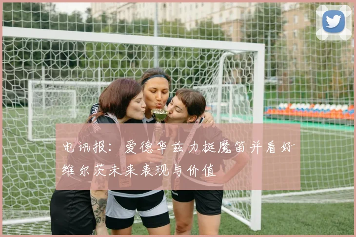 电讯报：爱德华兹力挺魔笛并看好维尔茨未来表现与价值