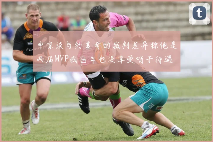 申京谈与约基奇的裁判差异称他是两届MVP我当年也没享受哨子待遇