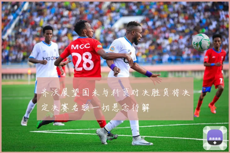 齐沃展望国米与科莫对决胜负将决定决赛名额一切悬念待解
