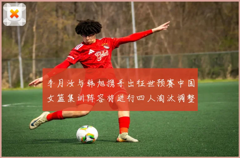 李月汝与韩旭携手出征世预赛中国女篮集训阵容将进行四人淘汰调整