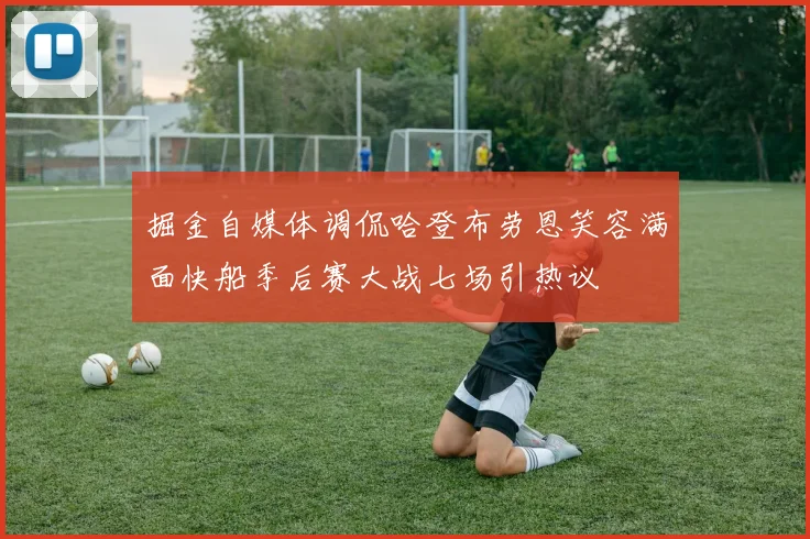 掘金自媒体调侃哈登布劳恩笑容满面快船季后赛大战七场引热议