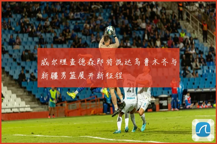 威尔理查德森即将抵达乌鲁木齐与新疆男篮展开新征程