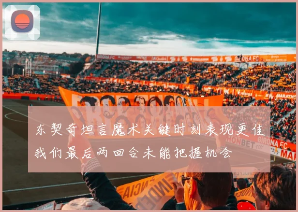 东契奇坦言魔术关键时刻表现更佳我们最后两回合未能把握机会