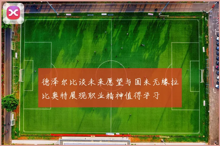 德泽尔比谈未来愿望与国米无缘拉比奥特展现职业精神值得学习