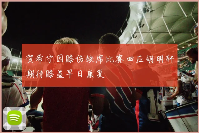 贺希宁因膝伤缺席比赛回应胡明轩期待膝盖早日康复