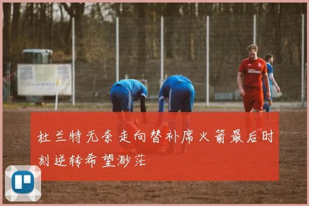 杜兰特无奈走向替补席火箭最后时刻逆转希望渺茫