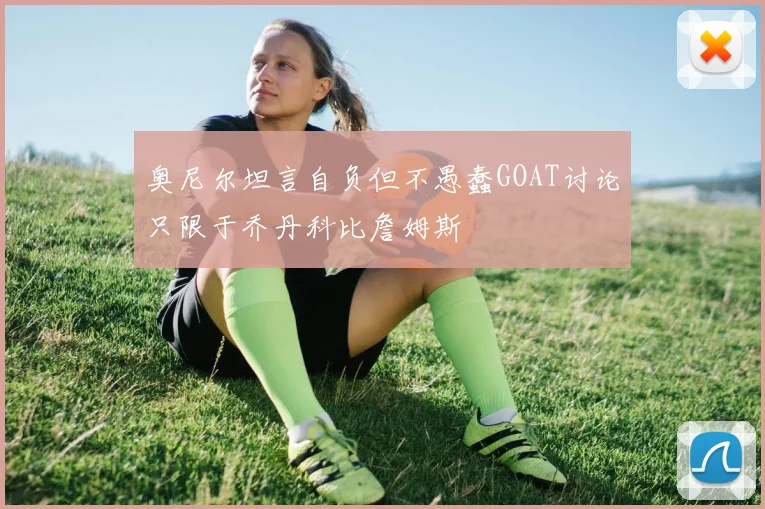奥尼尔坦言自负但不愚蠢GOAT讨论只限于乔丹科比詹姆斯