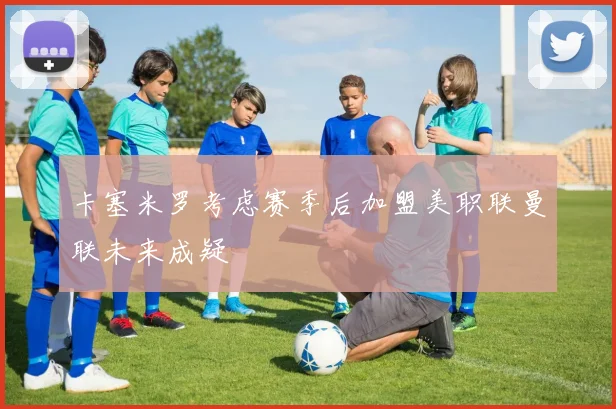 卡塞米罗考虑赛季后加盟美职联曼联未来成疑