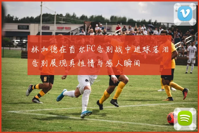 林加德在首尔FC告别战中进球落泪告别展现真性情与感人瞬间