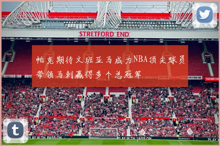 帕克期待文班亚马成为NBA顶尖球员带领马刺赢得多个总冠军