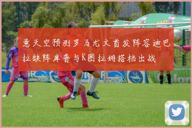 意天空预测罗马尤文首发阵容迪巴拉缺阵库普与K图拉姆搭档出战