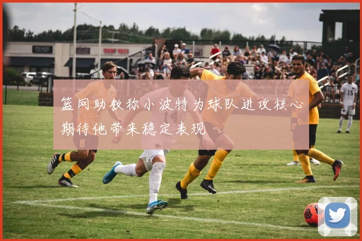 篮网助教称小波特为球队进攻核心期待他带来稳定表现