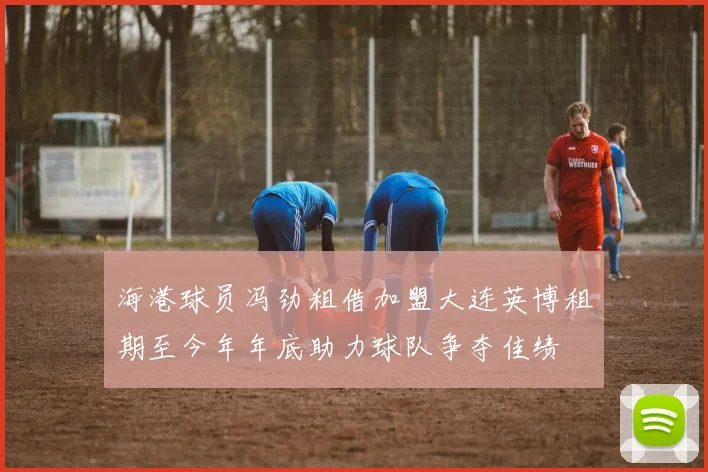海港球员冯劲租借加盟大连英博租期至今年年底助力球队争夺佳绩