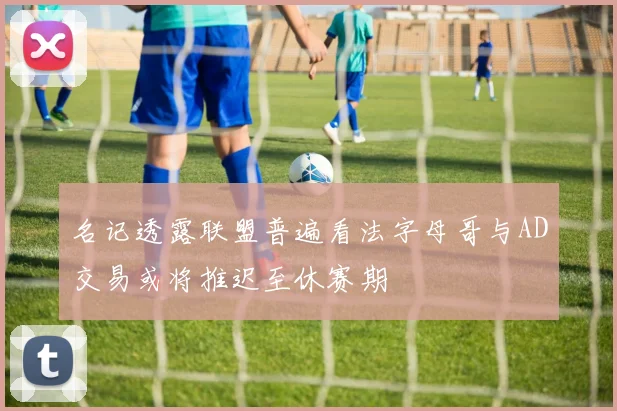 名记透露联盟普遍看法字母哥与AD交易或将推迟至休赛期