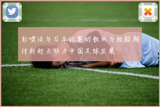 彭啸谈与日本比赛的教训与经验期待新起点助力中国足球发展