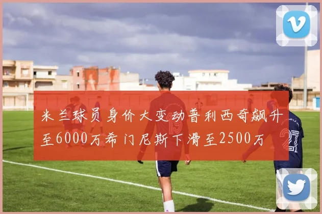 米兰球员身价大变动普利西奇飙升至6000万希门尼斯下滑至2500万