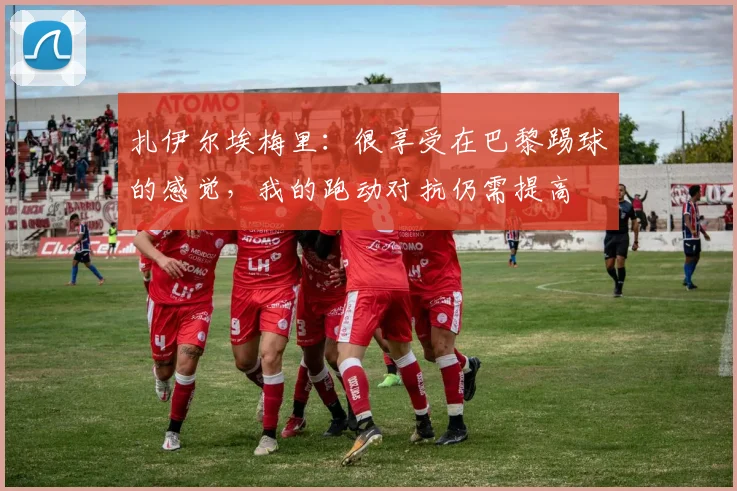 扎伊尔埃梅里：很享受在巴黎踢球的感觉，我的跑动对抗仍需提高
