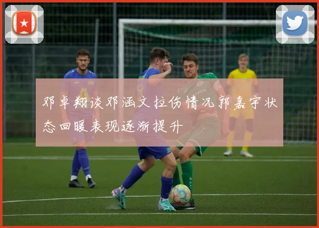 邓卓翔谈邓涵文拉伤情况郭嘉宇状态回暖表现逐渐提升