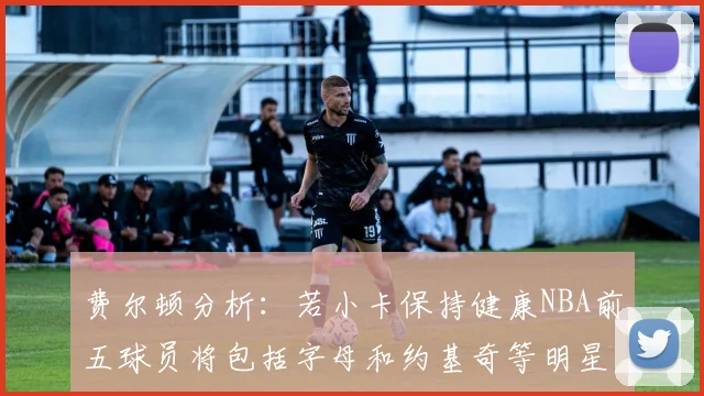 费尔顿分析：若小卡保持健康NBA前五球员将包括字母和约基奇等明星