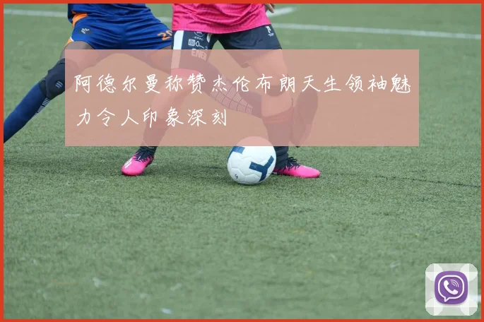 阿德尔曼称赞杰伦布朗天生领袖魅力令人印象深刻