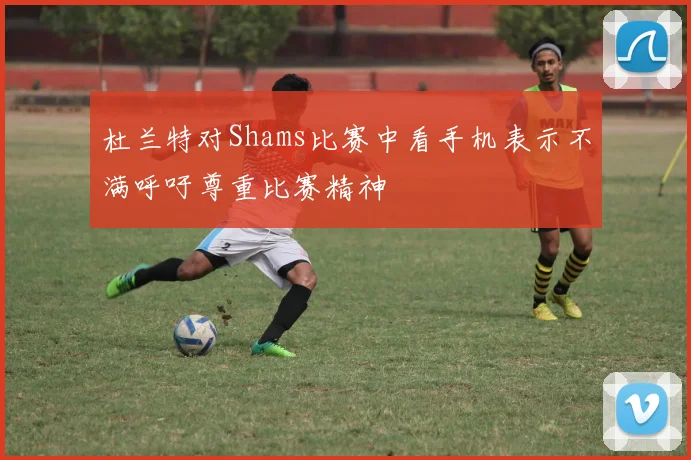 杜兰特对Shams比赛中看手机表示不满呼吁尊重比赛精神