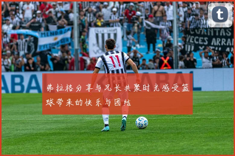 弗拉格分享与兄长共聚时光感受篮球带来的快乐与团结