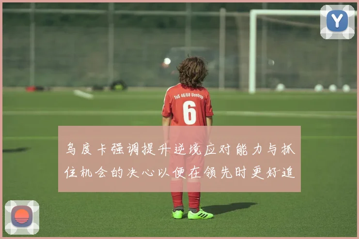 乌度卡强调提升逆境应对能力与抓住机会的决心以便在领先时更好追击对手