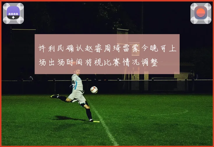 许利民确认赵睿周琦雷蒙今晚可上场出场时间将视比赛情况调整