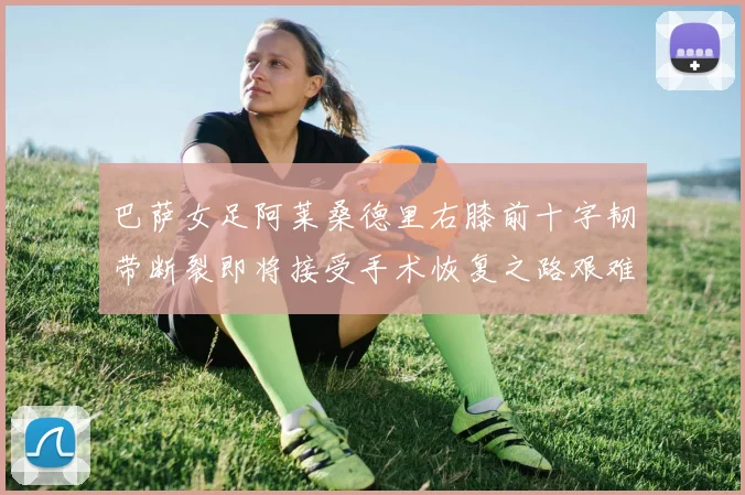 巴萨女足阿莱桑德里右膝前十字韧带断裂即将接受手术恢复之路艰难