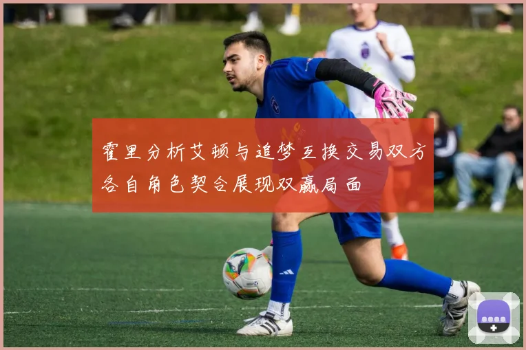 霍里分析艾顿与追梦互换交易双方各自角色契合展现双赢局面