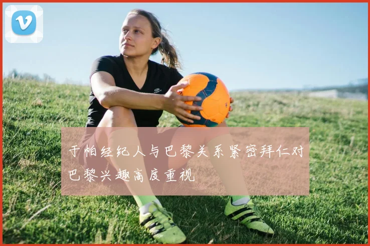 于帕经纪人与巴黎关系紧密拜仁对巴黎兴趣高度重视