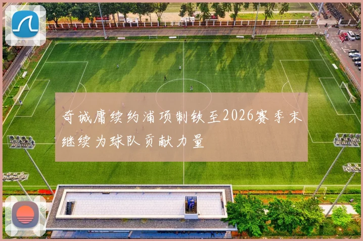 奇诚庸续约浦项制铁至2026赛季末继续为球队贡献力量