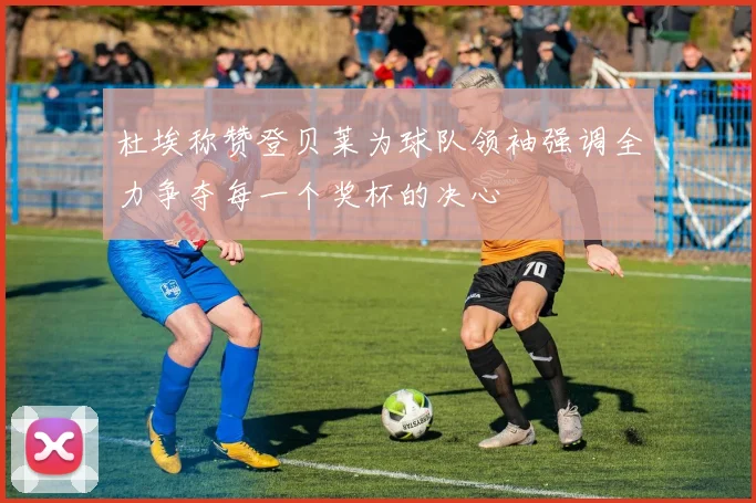杜埃称赞登贝莱为球队领袖强调全力争夺每一个奖杯的决心
